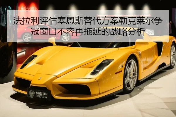 法拉利评估塞恩斯替代方案勒克莱尔争冠窗口不容再拖延的战略分析