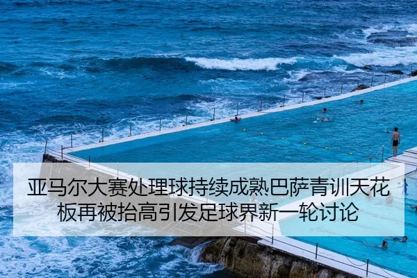 亚马尔大赛处理球持续成熟巴萨青训天花板再被抬高引发足球界新一轮讨论