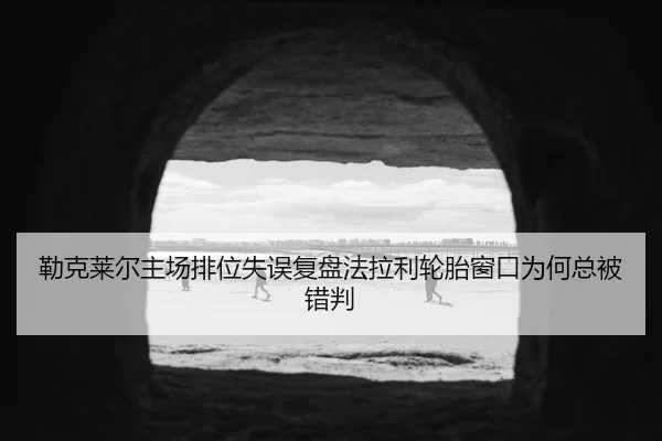 勒克莱尔主场排位失误复盘法拉利轮胎窗口为何总被错判
