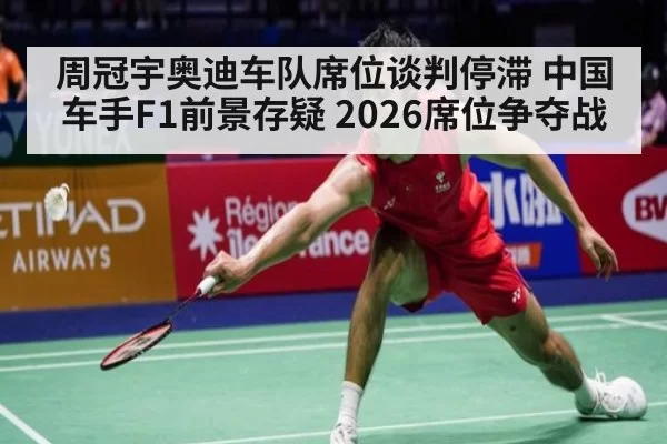 周冠宇奥迪车队席位谈判停滞 中国车手F1前景存疑 2026席位争夺战