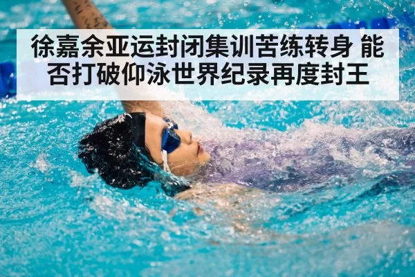 徐嘉余亚运封闭集训苦练转身 能否打破仰泳世界纪录再度封王