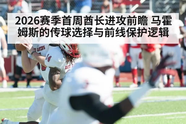 2026赛季首周酋长进攻前瞻 马霍姆斯的传球选择与前线保护逻辑